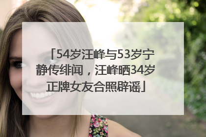54岁汪峰与53岁宁静传绯闻，汪峰晒34岁正牌女友合照辟谣